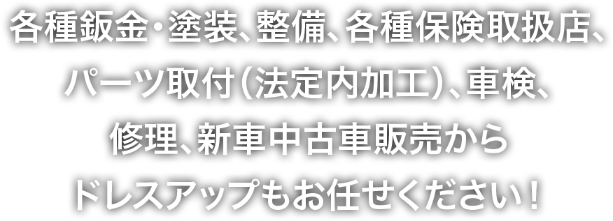 各種鈑金・塗装、整備、各種保険取扱店、パーツ取付（法定内加工）、車検、修理、新車中古車販売からドレスアップもお任せください！